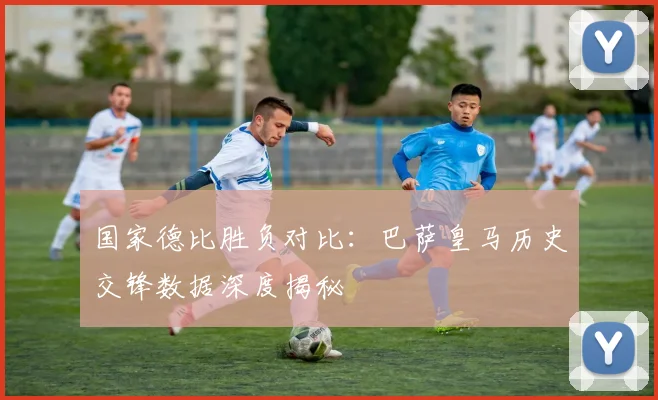 国家德比胜负对比：巴萨皇马历史交锋数据深度揭秘