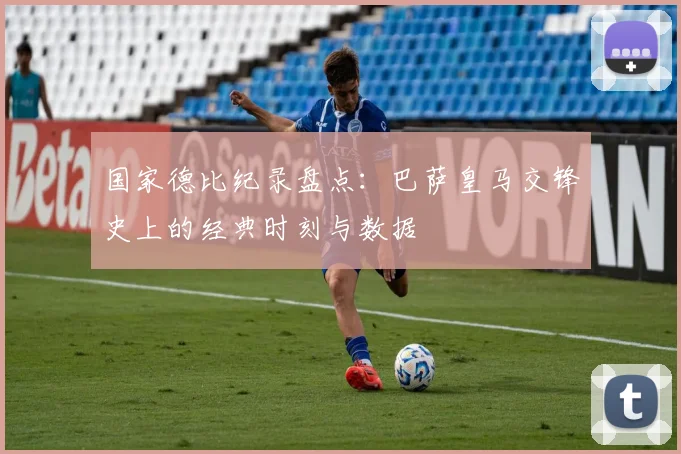 国家德比纪录盘点：巴萨皇马交锋史上的经典时刻与数据