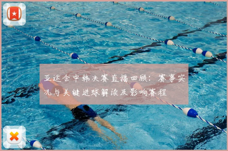 亚运会中韩决赛直播回顾:赛事实况与关键进球解读及影响赛程