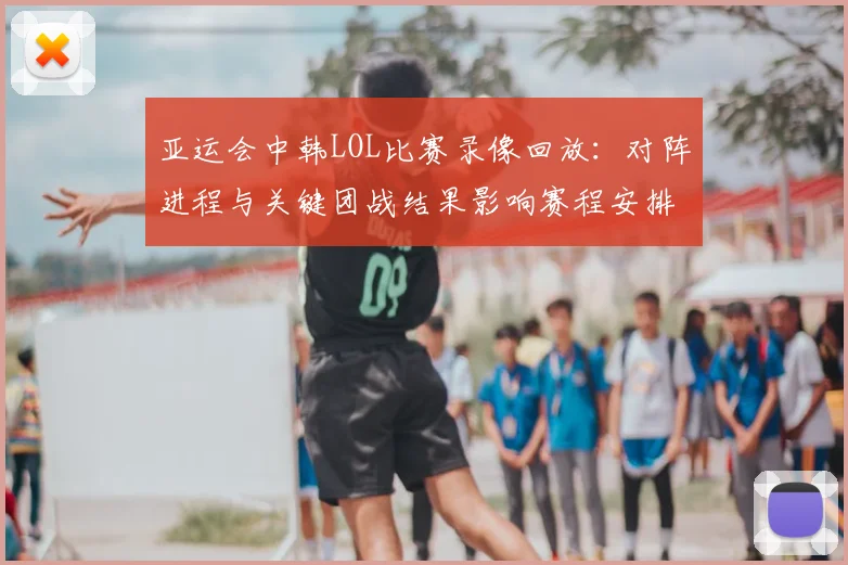 亚运会中韩LOL比赛录像回放：对阵进程与关键团战结果影响赛程安排