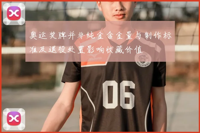 奥运奖牌并非纯金含金量与制作标准及退役处置影响收藏价值
