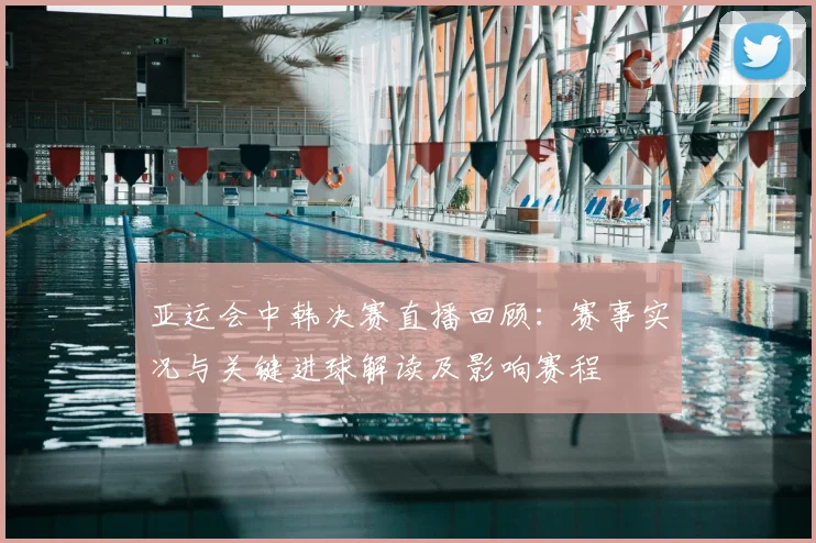 亚运会中韩决赛直播回顾：赛事实况与关键进球解读及影响赛程